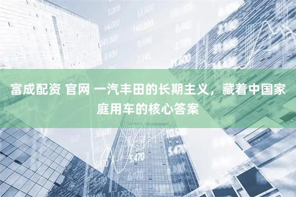 富成配资 官网 一汽丰田的长期主义，藏着中国家庭用车的核心答案