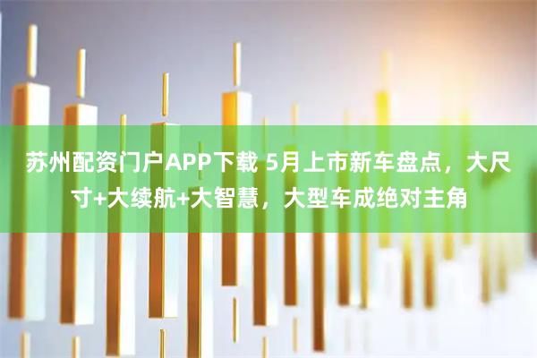 苏州配资门户APP下载 5月上市新车盘点，大尺寸+大续航+大智慧，大型车成绝对主角