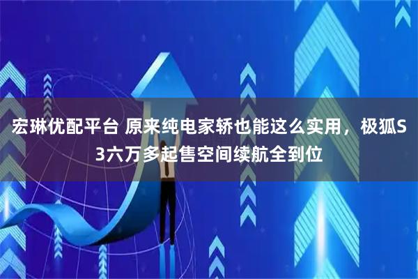 宏琳优配平台 原来纯电家轿也能这么实用，极狐S3六万多起售空间续航全到位