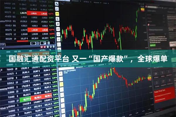 国融汇通配资平台 又一“国产爆款”，全球爆单
